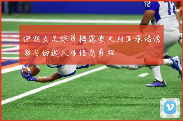 伊朗女足球员揭露澳大利亚承诺诱惑与伪造父母信息真相