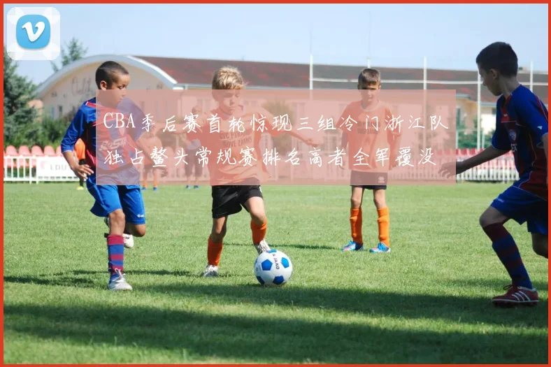 CBA季后赛首轮惊现三组冷门浙江队独占鳌头常规赛排名高者全军覆没