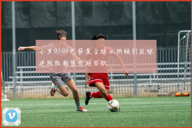 小罗0506巴萨复古球衣热销引发球迷抢购潮售价超百欧