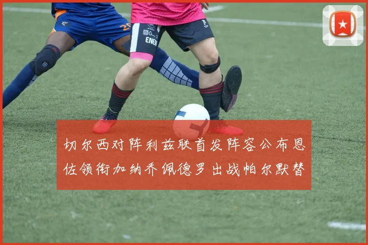 切尔西对阵利兹联首发阵容公布恩佐领衔加纳乔佩德罗出战帕尔默替补
