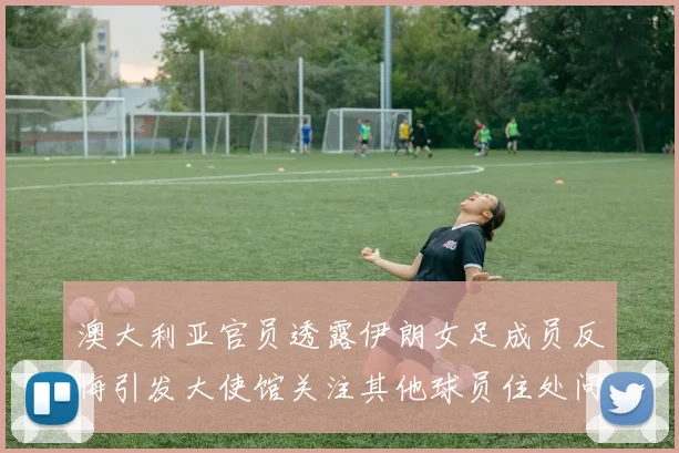 澳大利亚官员透露伊朗女足成员反悔引发大使馆关注其他球员住处问题