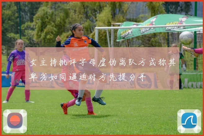 女主持批评字母虚伪离队方式称其卑劣如同逼迫对方先提分手