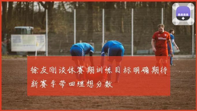 徐友刚谈休赛期训练目标明确期待新赛季带回理想分数