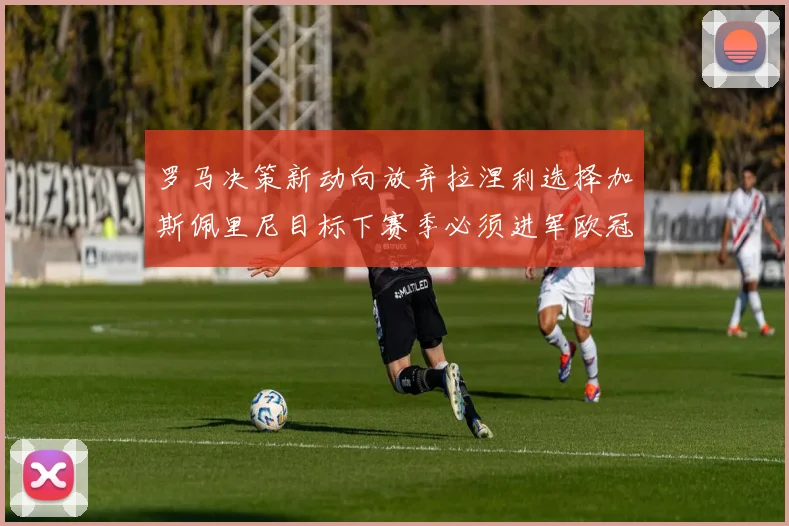 罗马决策新动向放弃拉涅利选择加斯佩里尼目标下赛季必须进军欧冠