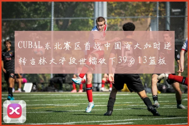 CUBAL东北赛区首战中国海大加时逆转吉林大学段世镭砍下39分13篮板5助攻