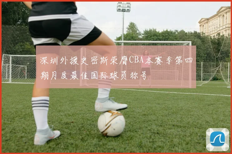 深圳外援史密斯荣膺CBA本赛季第四期月度最佳国际球员称号