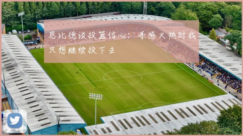 恩比德谈投篮信心：手感火热时我只想继续投下去