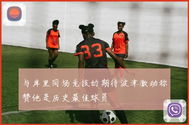 与库里同场竞技的期待波津激动称赞他是历史最佳球员