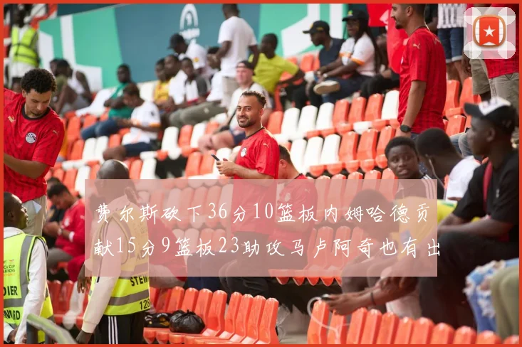 费尔斯砍下36分10篮板内姆哈德贡献15分9篮板23助攻马卢阿奇也有出色表现18分14篮板