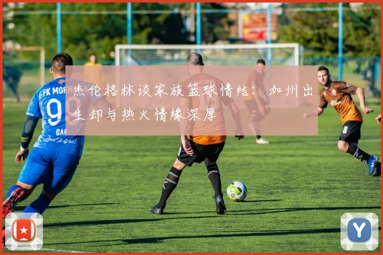 杰伦格林谈家族篮球情结：加州出生却与热火情缘深厚