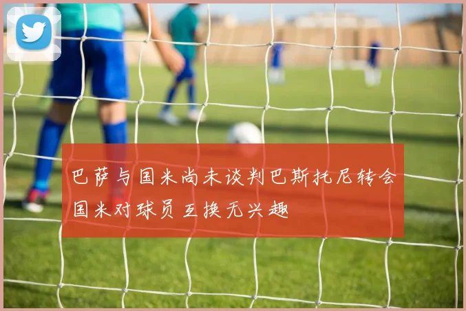巴萨与国米尚未谈判巴斯托尼转会国米对球员互换无兴趣