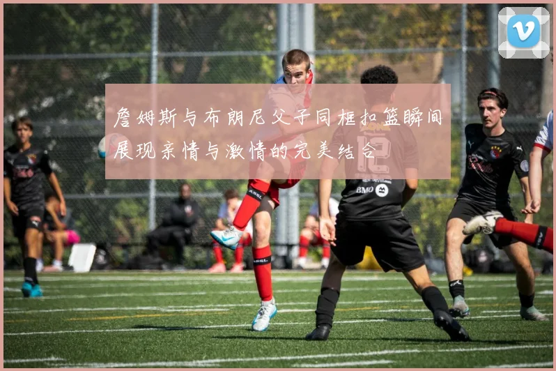 詹姆斯与布朗尼父子同框扣篮瞬间展现亲情与激情的完美结合