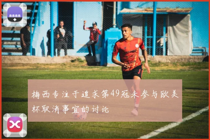 梅西专注于追求第49冠未参与欧美杯取消事宜的讨论