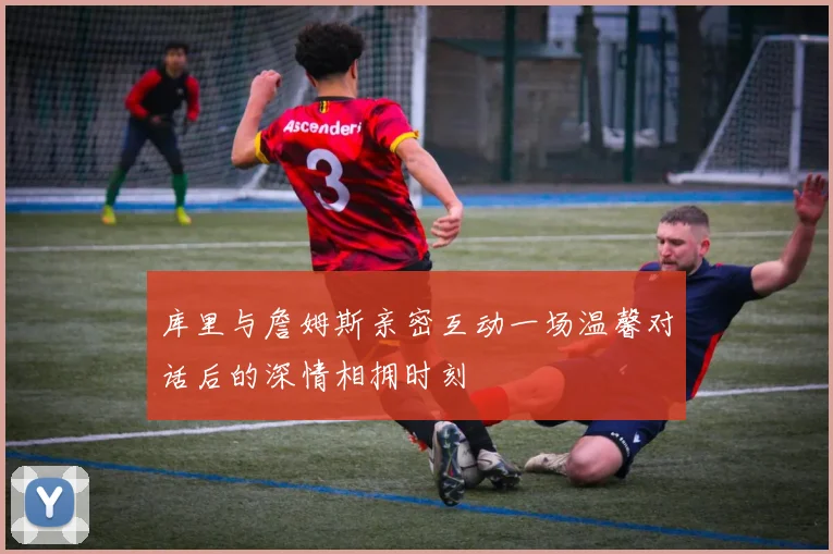 库里与詹姆斯亲密互动一场温馨对话后的深情相拥时刻