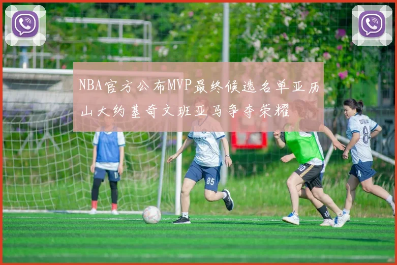 NBA官方公布MVP最终候选名单亚历山大约基奇文班亚马争夺荣耀